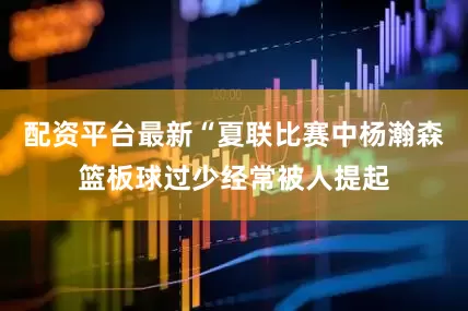 配资平台最新“夏联比赛中杨瀚森篮板球过少经常被人提起