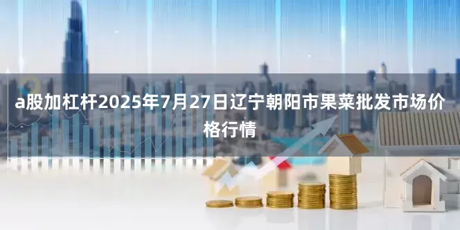a股加杠杆2025年7月27日辽宁朝阳市果菜批发市场价格行情