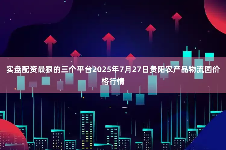 实盘配资最狠的三个平台2025年7月27日贵阳农产品物流园价格行情