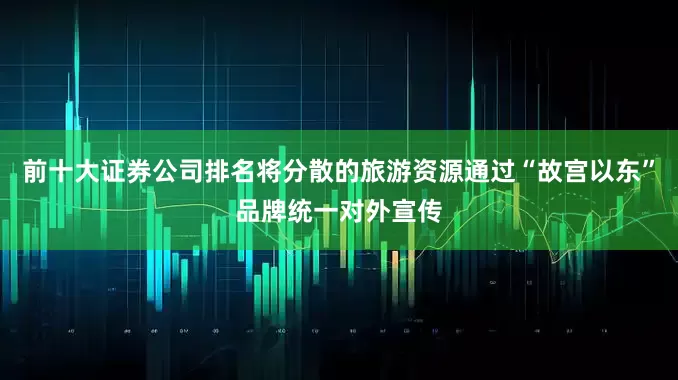 前十大证券公司排名将分散的旅游资源通过“故宫以东”品牌统一对外宣传