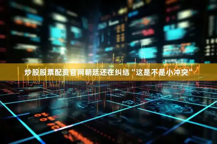 炒股股票配资官网朝廷还在纠结“这是不是小冲突”