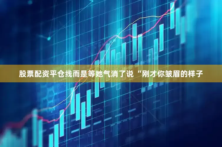 股票配资平仓线而是等她气消了说 “刚才你皱眉的样子