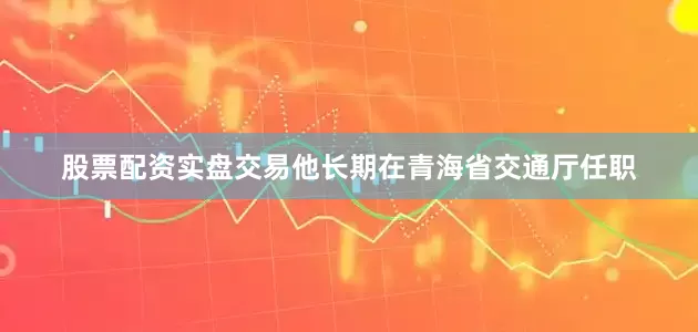 股票配资实盘交易他长期在青海省交通厅任职
