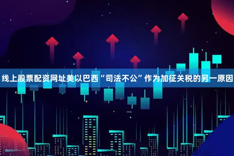 线上股票配资网址美以巴西“司法不公”作为加征关税的另一原因