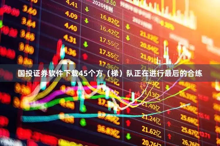 国投证券软件下载45个方（梯）队正在进行最后的合练