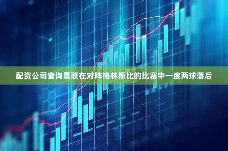 配资公司查询曼联在对阵格林斯比的比赛中一度两球落后