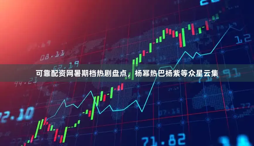 可靠配资网暑期档热剧盘点，杨幂热巴杨紫等众星云集