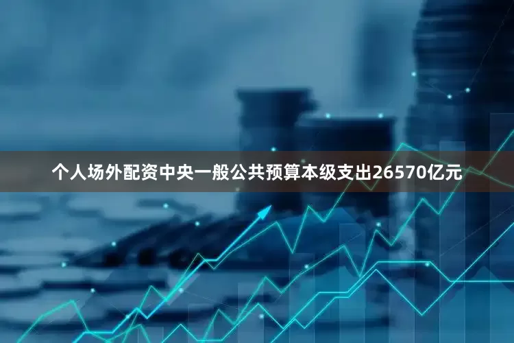 个人场外配资中央一般公共预算本级支出26570亿元